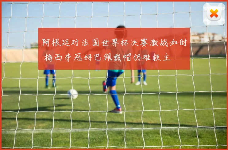 阿根廷对法国世界杯决赛激战加时 梅西夺冠姆巴佩戴帽仍难救主