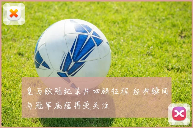 皇马欧冠纪录片回顾征程 经典瞬间与冠军底蕴再受关注