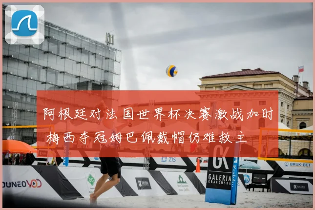 阿根廷对法国世界杯决赛激战加时 梅西夺冠姆巴佩戴帽仍难救主