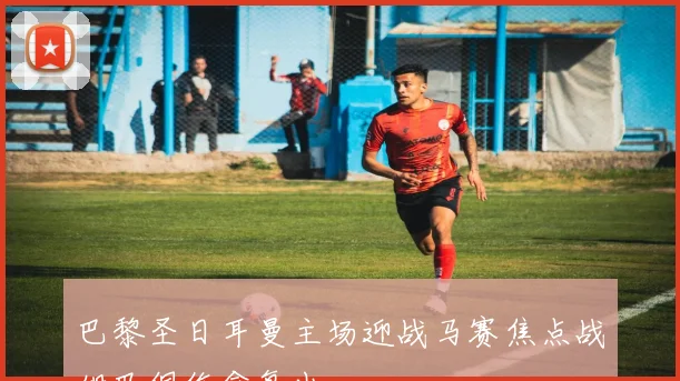 巴黎圣日耳曼主场迎战马赛焦点战姆巴佩伤愈复出
