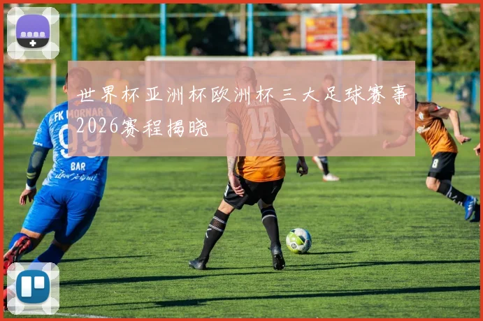 世界杯亚洲杯欧洲杯三大足球赛事2026赛程揭晓