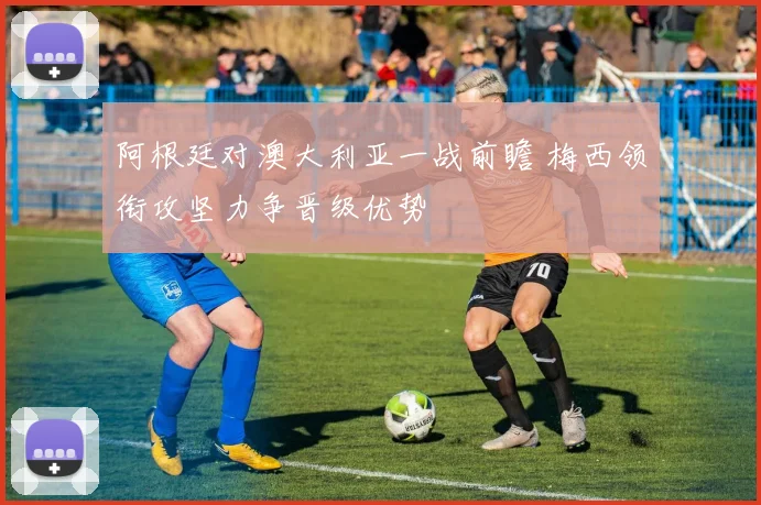 阿根廷对澳大利亚一战前瞻 梅西领衔攻坚力争晋级优势