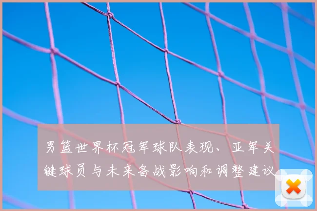 男篮世界杯冠军球队表现、亚军关键球员与未来备战影响和调整建议