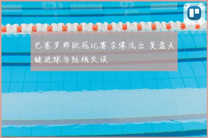 巴塞罗那欧冠比赛录像流出 复盘关键进球与防线失误