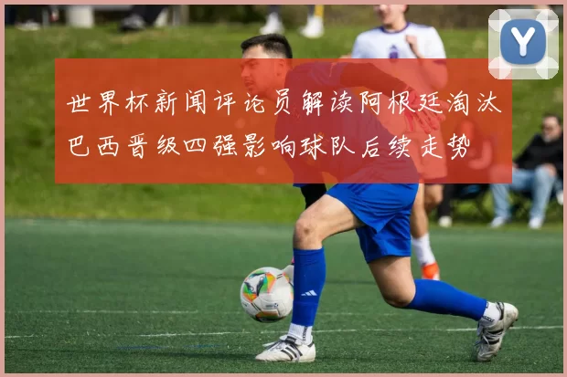 世界杯新闻评论员解读阿根廷淘汰巴西晋级四强影响球队后续走势