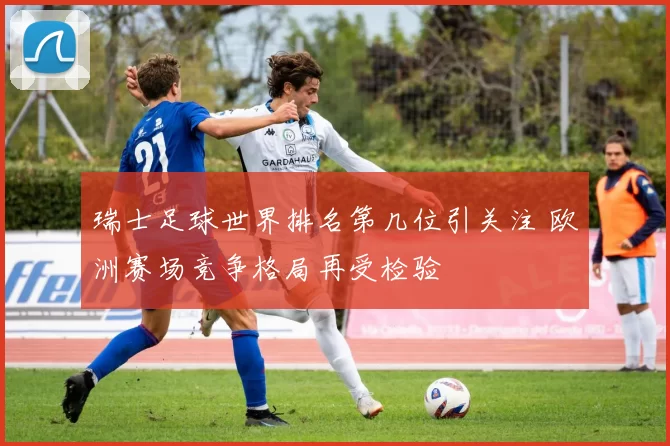 瑞士足球世界排名第几位引关注 欧洲赛场竞争格局再受检验