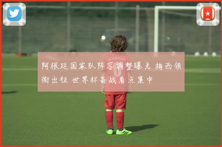 阿根廷国家队阵容调整曝光 梅西领衔出征 世界杯备战看点集中