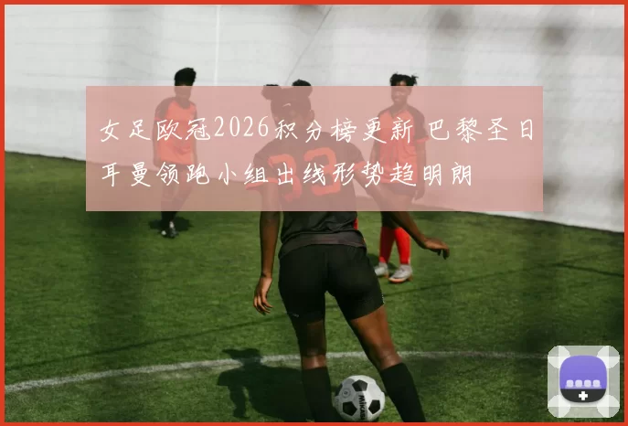 女足欧冠2026积分榜更新 巴黎圣日耳曼领跑小组出线形势趋明朗