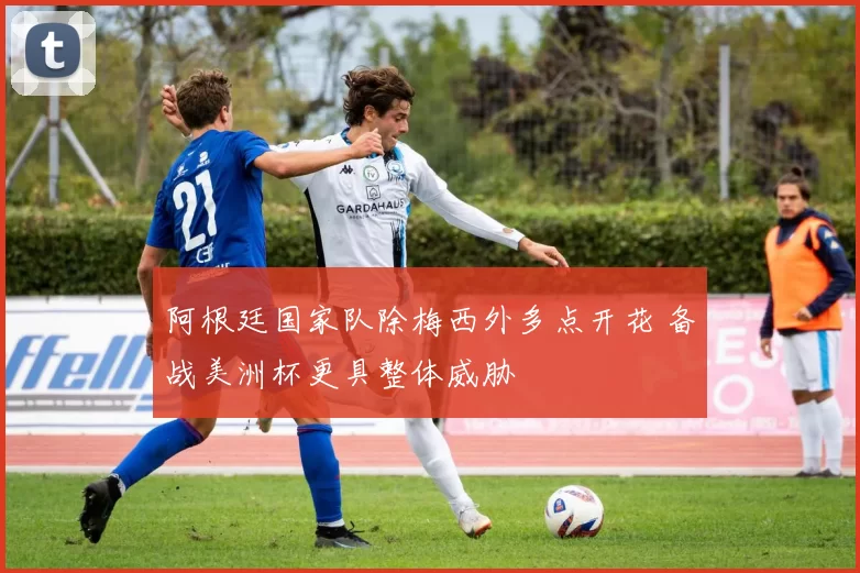 阿根廷国家队除梅西外多点开花 备战美洲杯更具整体威胁