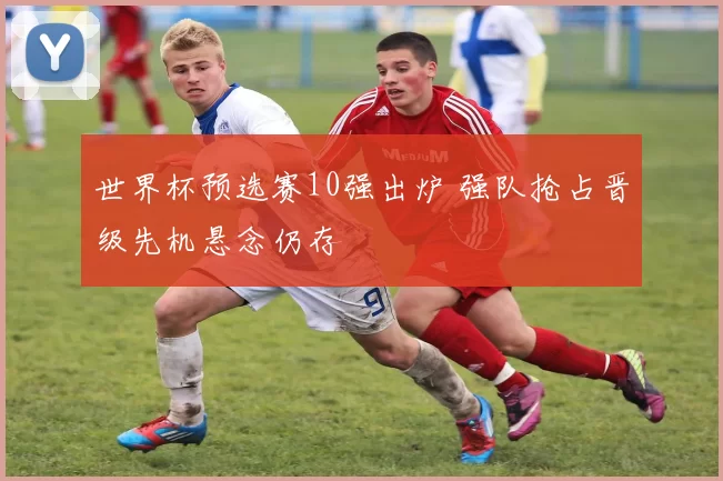 世界杯预选赛10强出炉 强队抢占晋级先机悬念仍存