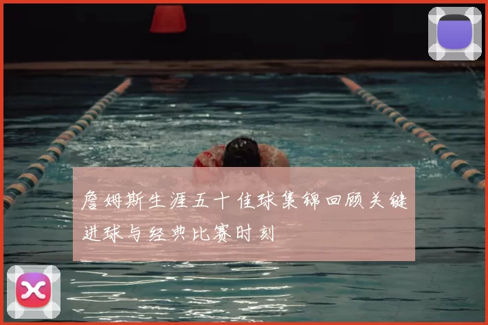 詹姆斯生涯五十佳球集锦回顾关键进球与经典比赛时刻