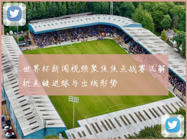 世界杯新闻视频聚焦焦点战赛况解析关键进球与出线形势