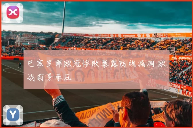 巴塞罗那欧冠惨败暴露防线漏洞 欧战前景承压