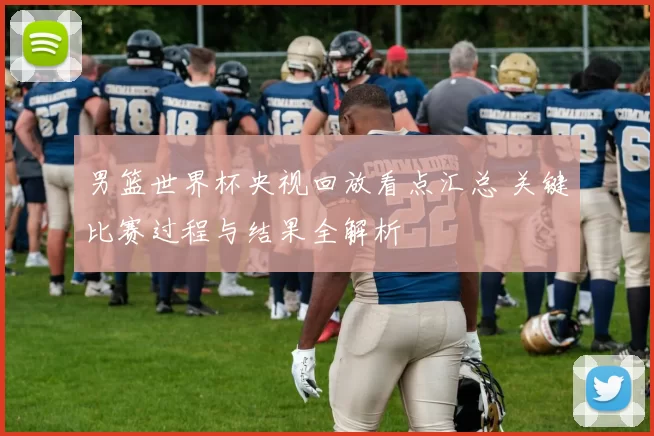 男篮世界杯央视回放看点汇总 关键比赛过程与结果全解析