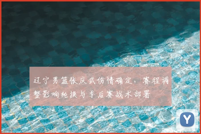 辽宁男篮张庆武伤情确定，赛程调整影响轮换与季后赛战术部署