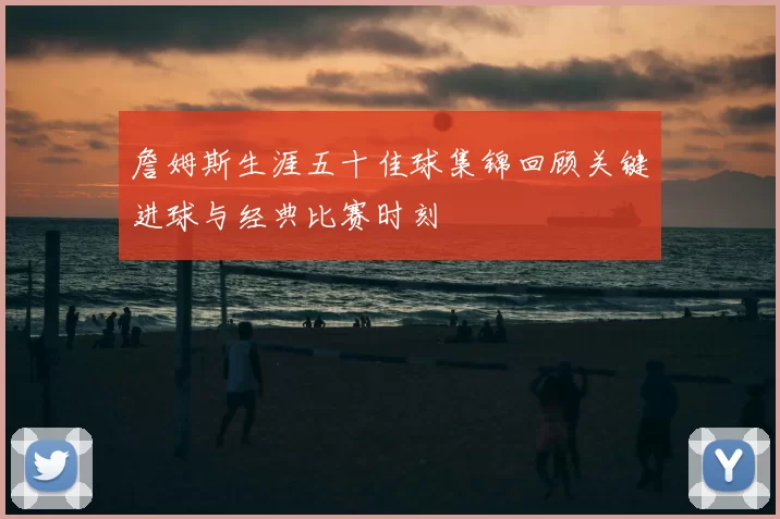 詹姆斯生涯五十佳球集锦回顾关键进球与经典比赛时刻
