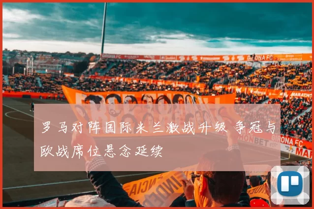 罗马对阵国际米兰激战升级 争冠与欧战席位悬念延续