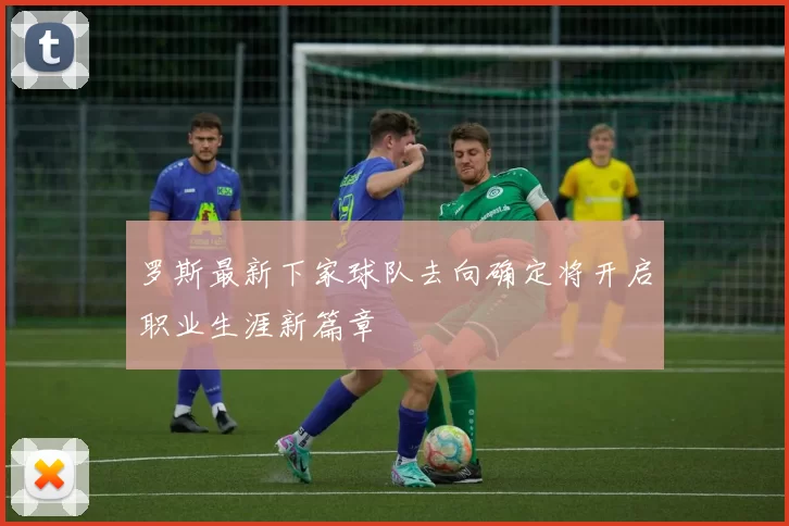罗斯最新下家球队去向确定将开启职业生涯新篇章
