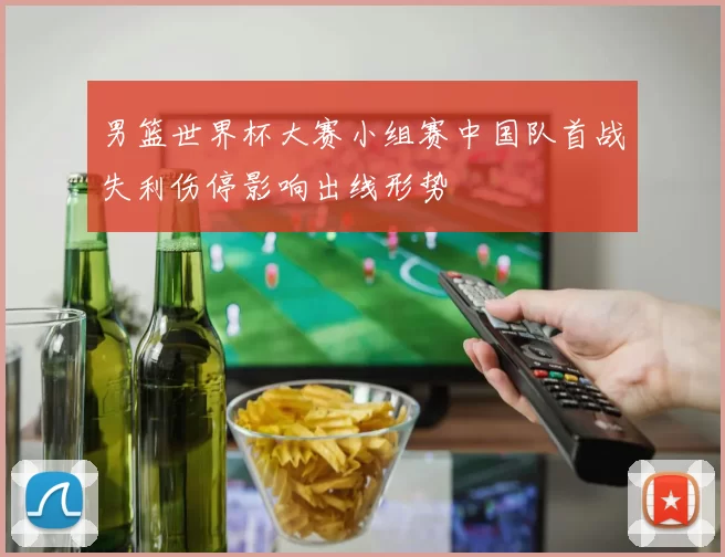 男篮世界杯大赛小组赛中国队首战失利伤停影响出线形势