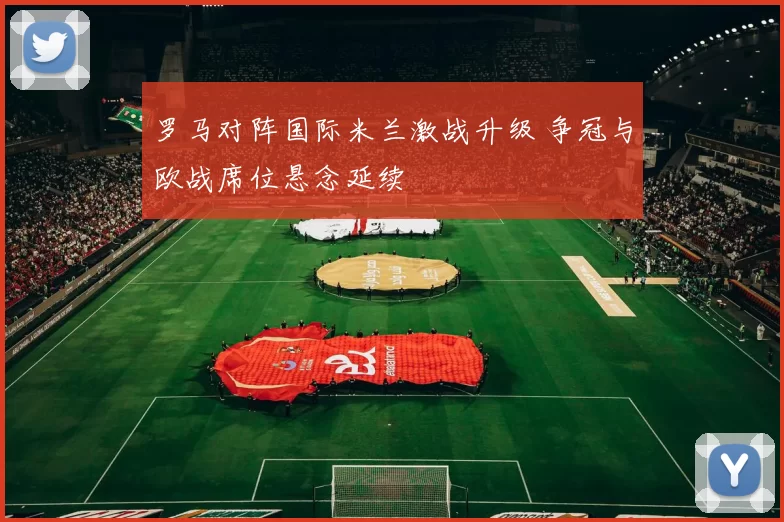 罗马对阵国际米兰激战升级 争冠与欧战席位悬念延续