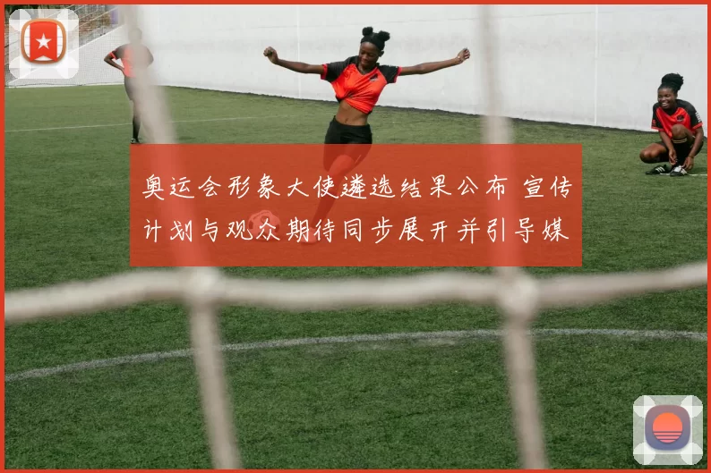 奥运会形象大使遴选结果公布 宣传计划与观众期待同步展开并引导媒体关注