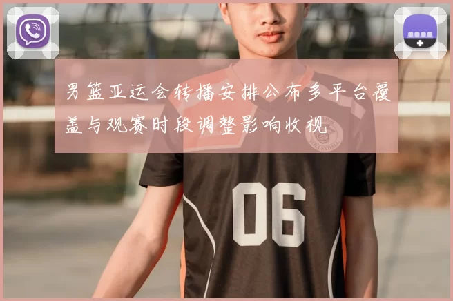 男篮亚运会转播安排公布多平台覆盖与观赛时段调整影响收视