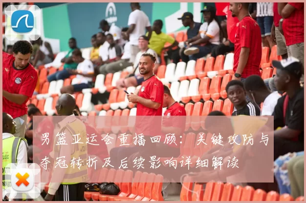 男篮亚运会重播回顾：关键攻防与夺冠转折及后续影响详细解读