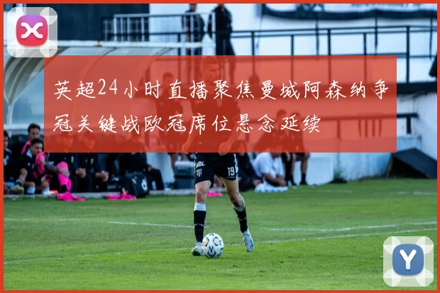 英超24小时直播聚焦曼城阿森纳争冠关键战欧冠席位悬念延续