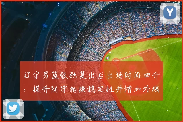 辽宁男篮张弛复出后出场时间回升，提升防守轮换稳定性并增加外线投射选择