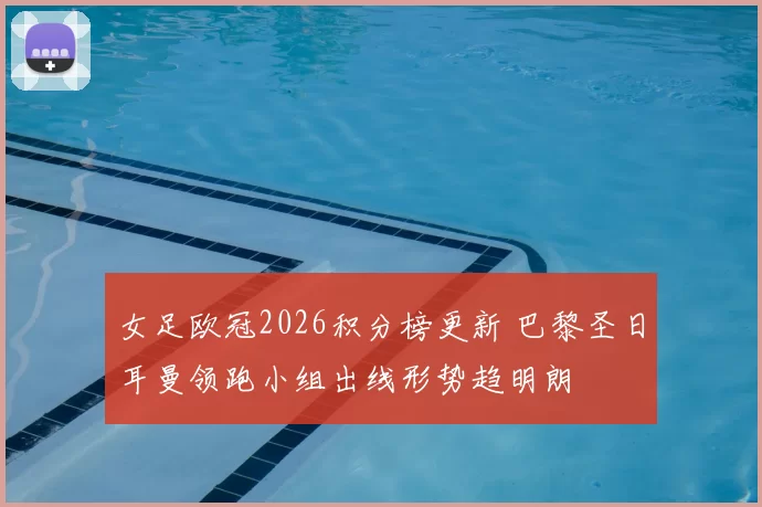 女足欧冠2026积分榜更新 巴黎圣日耳曼领跑小组出线形势趋明朗