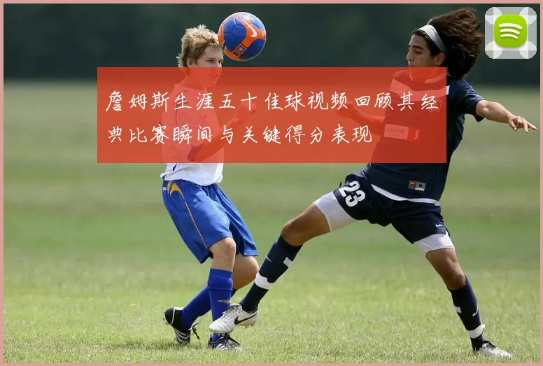 詹姆斯生涯五十佳球视频回顾其经典比赛瞬间与关键得分表现